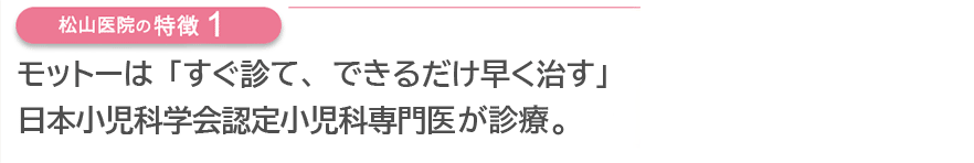 モットーは「すぐ診て、できるだけ早く治す」 日本小児科学会認定小児科専門医が診療。